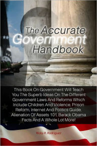 Title: The Accurate Government Handbook: This Book On Government Will Teach You The Superb Ideas On The Different Government Laws And Reforms Which Include Children And Violence, Prison Reform, Internet And Politics Guide, Alienation Of Assets 101, Barack Obama, Author: Rodriguez