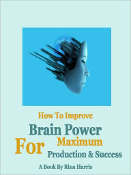 Title: How To Improve Brain Power For Maximum Production And Success, Author: Rina Harris