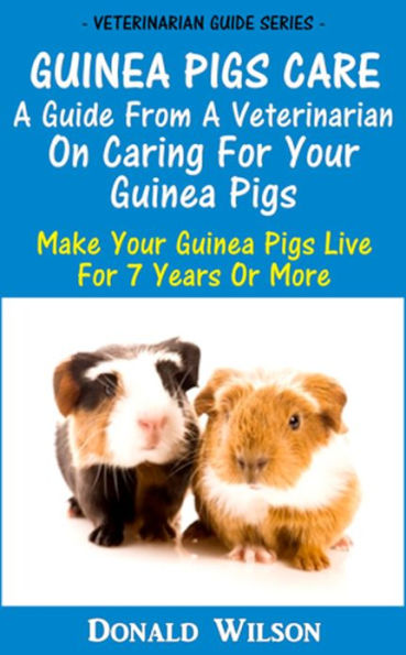Guinea Pigs Care : A Guide From A Veterinarian On Caring For Your Guinea Pigs Make Your Guinea Pigs Live For 7 Years Or More