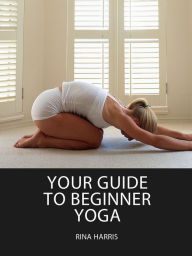 Title: Your Guide To Beginner Yoga:Get All The Energy You Could Ever Want, Author: Rina Harris