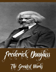 Title: Frederick Douglass - The Greatest Works (Works Include The Narrative of the Life of Frederick Douglass, My Bondage and My Freedom, Abolition Fanaticism in New York And More), Author: Frederick Douglass