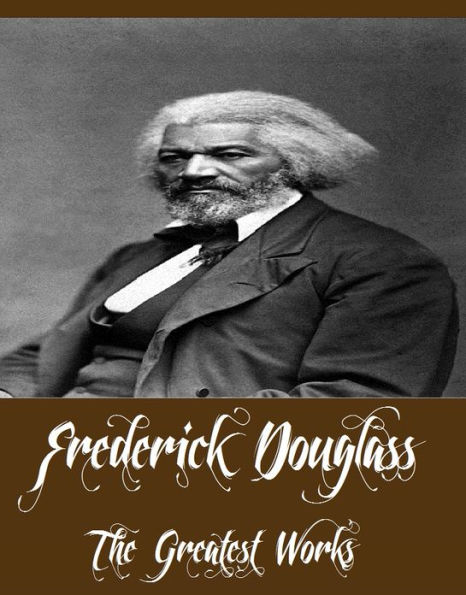 Frederick Douglass - The Greatest Works (Works Include The Narrative of the Life of Frederick Douglass, My Bondage and My Freedom, Abolition Fanaticism in New York And More)