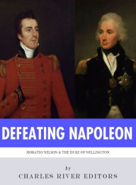 Title: Defeating Napoleon: The Lives and Legacies of Admiral Horatio Nelson and Arthur Wellesley, Duke of Wellington, Author: Charles River Editors