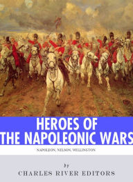 Title: Heroes of the Napoleonic Wars: The Lives and Legacies of Napoleon Bonaparte, Horatio Nelson and Arthur Wellesley, the Duke of Wellington, Author: Charles River Editors