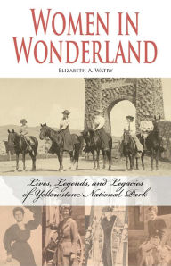 Title: Women in Wonderland: Lives, Legends and Legacies of Yellowstone National Park, Author: Elizabeth A. Watry