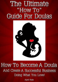 Title: The Ultimate “How To” Guide For Doulas How To Become A Doula And Create A Successful Business Doing What You Love!, Author: April Rain