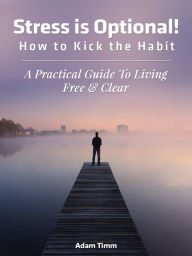 Title: Stress is Optional! How to Kick the Habit - A Practical Guide to Living Free & Clear, Author: Adam Timm