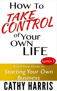 Title: How To Take Control Of Your Own Life: A Self-Help Guide to Starting Your Own Business (Series 2), Author: Cathy Harris