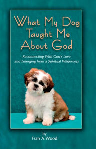 Title: What My Dog Taught Me About God: Reconnecting with God's Love and Emerging from a Spiritual Wilderness, Author: Fran A. Wood