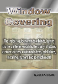 Title: Window Covering: The insiders guide to window blinds, buying shutters, interior wood shutters, vinyl shutters, custom shutters, custom windows, mini blinds, installing shutters, and so much more!, Author: Daniel McCord