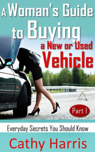 Title: A Woman's Guide to Buying a New or Used Vehicle: Everyday Secrets You Should Know (Part I), Author: Cathy Harris