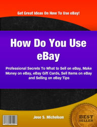 Title: How Do You Use eBay: Professional Secrets To What to Sell on eBay, Make Money on eBay, eBay Gift Cards, Sell Items on eBay and Selling on eBay Tips, Author: Jose S. Michelson