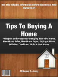 Title: Tips To Buying A Home: Principles and Practices For Buying Your First Home, New Home Sales, New Home Buyer, Buying A Home With Bad Credit and Building A New Home, Author: Alphonse O. Jenny