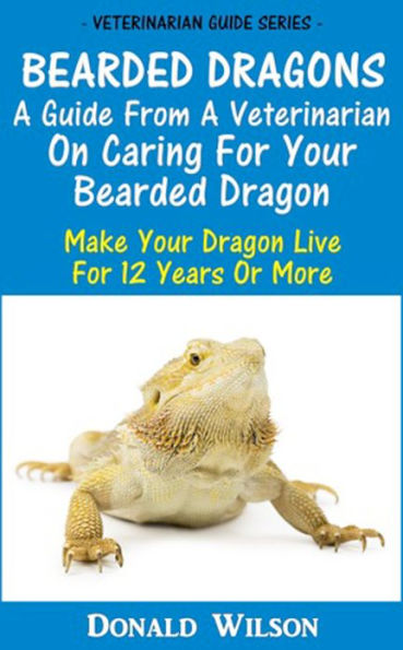 Bearded Dragons : A Guide From A Veterinarian On Caring For Your Bearded Dragon How To Make Your Dragon Live For 12 Years Or More