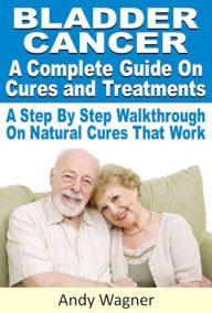 Title: Bladder Cancer : A Complete Guide On Cures And Treatments A Step By Step Walkthrough On Natural Cures That Work, Author: Andy Wagner