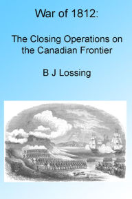 Title: War of 1812: The Closing Operations on the Canadian Frontier, Illustrated, Author: B J Lossing