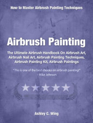 Title: Airbrush Painting: The Ultimate Airbrush Handbook On Airbrush Art, Airbrush Nail Art, Airbrush Painting Techniques, Airbrush Painting Kit, Airbrush Paintings, Author: Ashley Wing