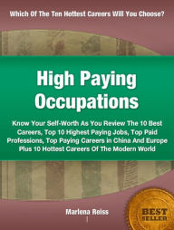 Title: High Paying Occupations: Know Your Self-Worth As You Review The 10 Best Careers, Top Ten Highest Paying Jobs, Top Paid Professions, Top Paying Careers in China And Europe Plus 10 Hottest Careers Of The Modern World, Author: Marlena Reiss