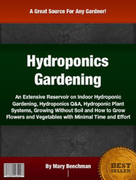 Title: Hydroponics Gardening: An Extensive Reservoir On Indoor Hydroponic Gardening, Hydroponics Q&A, Hydroponic Plant Systems, Growing Without Soil and How to Grow Flowers and Vegetables with Minimal Time and Effort, Author: Mary Beechman