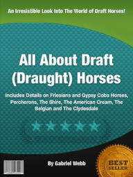 Title: All About Draft (Draught) Horses: Includes Details on Friesians and Gypsy Cobs Horses, Percherons, The Shire, The American Cream, The Belgian and The Clydesdale, Author: Gabriel Webb