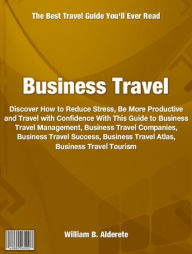 Title: Business Travel: Discover How to Reduce Stress, Be More Productive and Travel with Confidence With This Guide to Business Travel Management, Business Travel Companies, Business Travel Success, Business Travel Atlas, Business Travel Tourism, Author: William Alderete