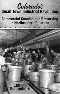 Title: Colorado's Small Town Industrial Revolution Commercial Canning and Preserving in Northeastern Colorado, Author: Lee Scamehorn