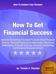 Title: How To Get Financial Success :Discover Everything You Need To Know About Financial Options, Financial Planning For Retirement, Structured Settlements, Financial Success, Financial Terminology and Personal Financial advisor!, Author: Vicente O. Thornton