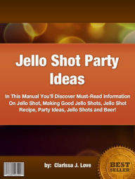 Title: Jello Shot Party Ideas :In This Manual You’ll Discover Must-Read Information On Jello Shot, Making Good Jello Shots, Jello Shot Recipe, Party Ideas, Jello Shots and Beer!, Author: Clarissa J. Love