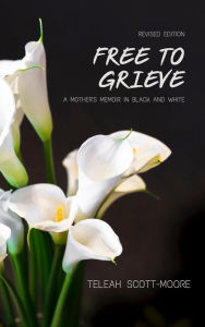 Title: Free To Grieve - A Mother's Memoir in Black and White, Author: Teleah Scott-Moore