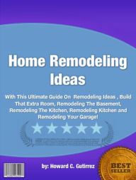 Title: Home Remodeling Ideas :With This Ultimate Guide On Remodeling Ideas , Build That Extra Room, Remodeling The Basement, Remodeling The Kitchen, Remodeling Kitchen and Remodeling Your Garage!, Author: Howard C. Gutirrez