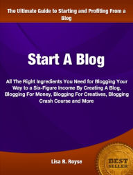 Title: Start A Blog: All The Right Ingredients You Need for Blogging Your Way to a Six-Figure Income By Creating A Blog, Blogging For Money, Blogging For Creatives, Blogging Crash Course and More, Author: Lisa Royse