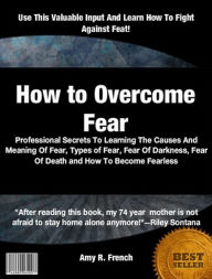 Title: How to Overcome Fear: Professional Secrets To Learning The Causes And Meaning Of Fear, Types of Fear, Fear Of Darkness, Fear Of Death and How To Become Fearless, Author: Amy R. French