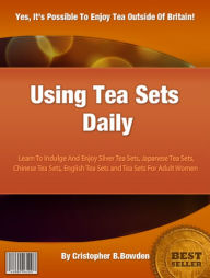 Title: Using Tea Sets Daily: Learn To Indulge And Enjoy Silver Tea Sets, Japanese Tea Sets, Chinese Tea Sets, English Tea Sets and Tea Sets For Adult Women, Author: Cristopher B. Bowden