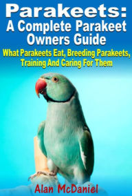Title: Parakeets : A Complete Owners Guide What Parakeets Eat, Breeding Parakeets, Training And Caring For Them, Author: Alan McDaniel