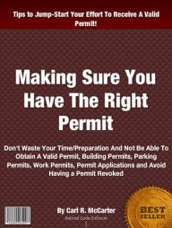 Title: Making Sure You Have The Right Permit: Don't Waste Your Time/Preparation And Not Be Able To Obtain A Valid Permit, Building Permits, Parking Permits, Work Permits, Permit Applications and Avoid Having a Permit Revoked, Author: Carl R. McCarter