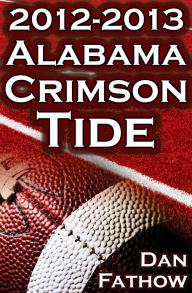 Title: The 2012 - 2013 Alabama Crimson Tide - SEC Champions, The Pursuit of Back-to-Back BCS National Championships, & a College Football Legacy, Author: Dan Fathow