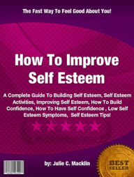 Title: How To Improve Self Esteem :A Complete Guide To Building Self Esteem, Self Esteem Activities, Improving Self Esteem, How To Build Confidence, How To Have Self Confidence , Low Self Esteem Symptoms, Self Esteem Tips, Author: Julie C. Macklin Macklin
