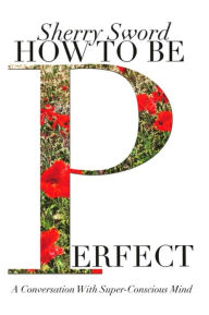 Title: HOW TO BE PERFECT: A Conversation With Super-Conscious Mind, Author: Sherry Ann Sword Ms