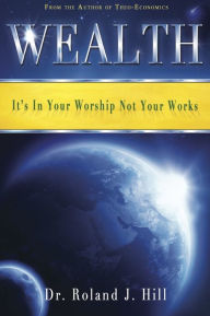 Title: Wealth: It's In Your Worship Not Your Works, Author: Roland J. Hill