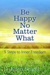 Title: Be Happy No Matter What: 5 Steps to Inner Freedom, Author: Ellen Seigel