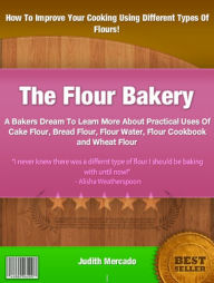 Title: The Flour Bakery: A Bakers Dream To Learn More About Practical Uses Of Cake Flour, Bread Flour, Flour Water, Flour Cookbook and Wheat Flour, Author: Judith Mercado