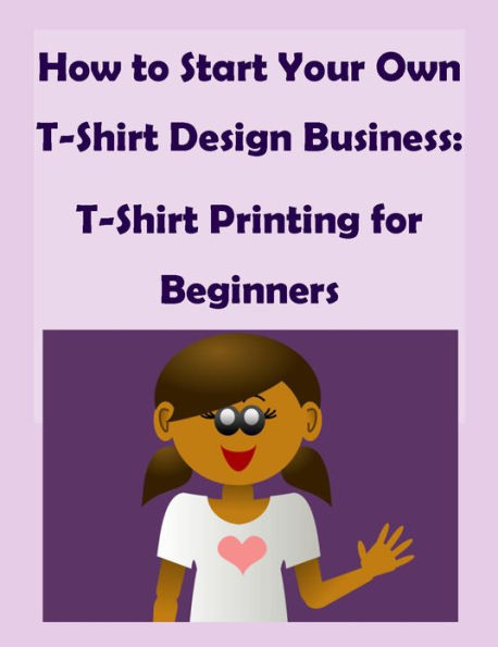 How to Start Your Own T-Shirt Design Business: A Quick Start Guide to Making Custom T-Shirts - T-Shirt Printing for Beginners