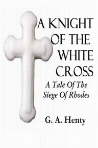 Title: A KNIGHT OF THE WHITE CROSS, A Tale Of The Siege Of Rhodes, Author: G. A. Henty