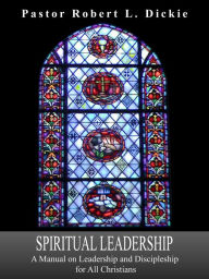 Title: Spiritual Leadership - A Manual on Leadership and Discipleship for All Christians, Author: Pastor Robert L. Dickie