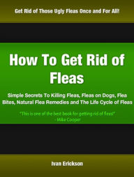 Title: How To Get Rid of Fleas: Simple Secrets To Killing Fleas, Fleas on Dogs, Flea Bites, Natural Flea Remedies and The Life Cycle of Fleas, Author: Ivan Erickson