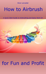 Title: How to Airbrush: A Quick Start Guide on Airbrushing and Spray Paint Art for Fun and Profit, Author: Brian Lancaster