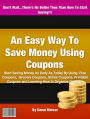 An Easy Way To Save Money Using Coupons: Start Saving Money As Early As Today By Using Free Coupons, Grocery Coupons, Online Coupons, Printable Coupons and Learning How to Organize Coupons