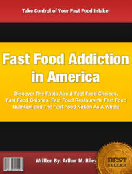 Title: Fast Food Addiction in America: Discover The Facts About Fast Food Choices, Fast Food Calories, Fast Food Restaurants Fast Food Nutrition and The Fast Food Nation As A Whole, Author: Arthur M. Riley
