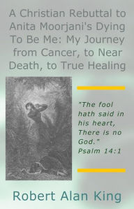 Title: A Christian Rebuttal to Anita Moorjani's Dying To Be Me: My Journey from Cancer, to Near Death, Author: Robert Alan King