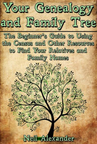 Title: Your Genealogy and Family Tree: The Beginner's Guide to Using the Census and Other Resources to Find Your Relatives and Family Names, Author: Neil Alexander